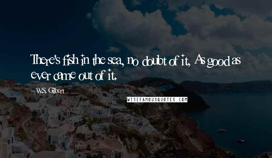 W.S. Gilbert Quotes: There's fish in the sea, no doubt of it, As good as ever came out of it.