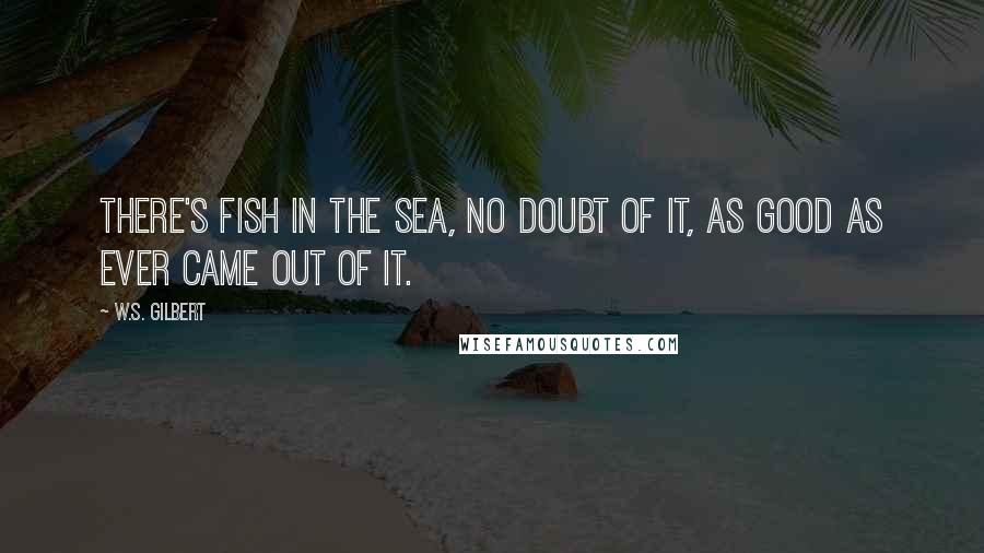 W.S. Gilbert Quotes: There's fish in the sea, no doubt of it, As good as ever came out of it.