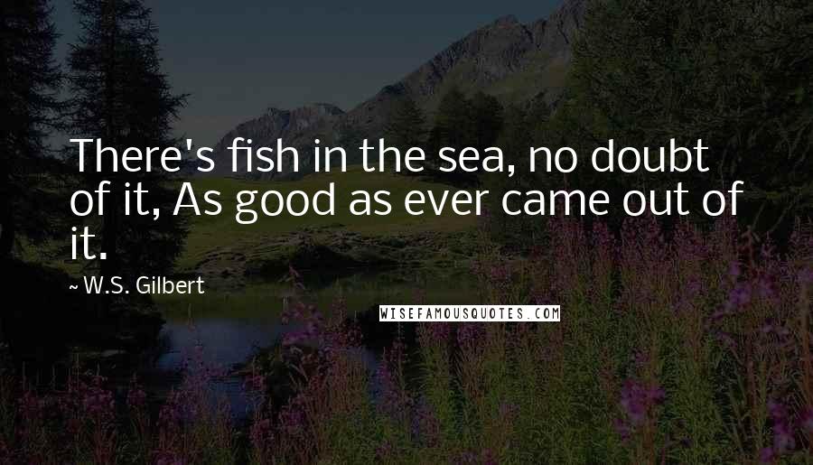 W.S. Gilbert Quotes: There's fish in the sea, no doubt of it, As good as ever came out of it.