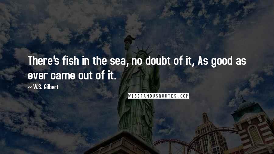 W.S. Gilbert Quotes: There's fish in the sea, no doubt of it, As good as ever came out of it.