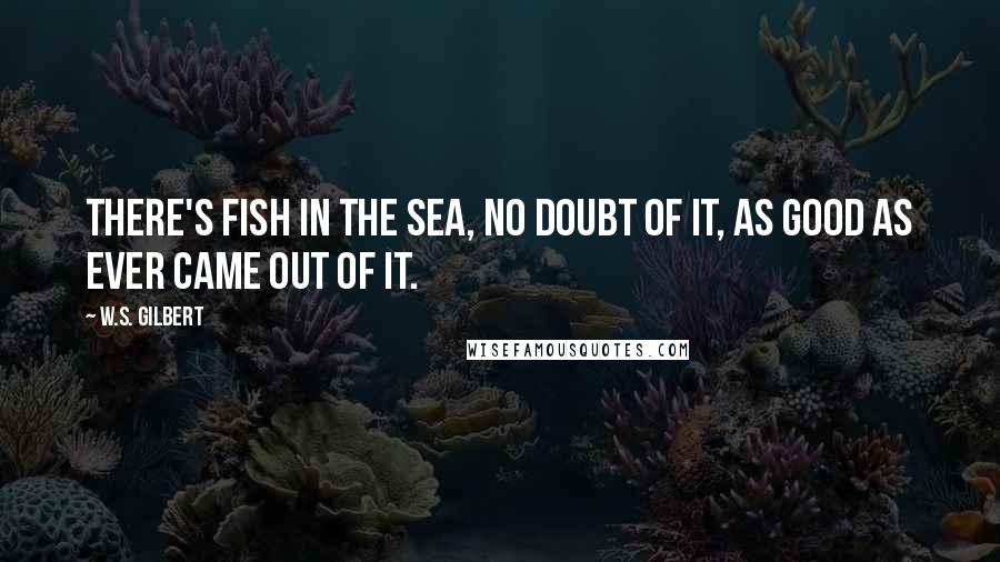 W.S. Gilbert Quotes: There's fish in the sea, no doubt of it, As good as ever came out of it.