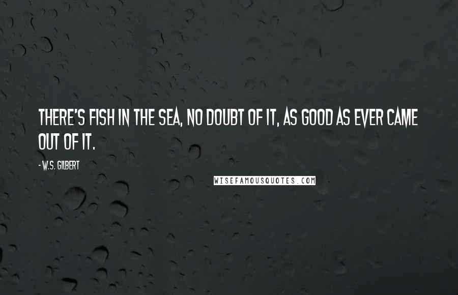 W.S. Gilbert Quotes: There's fish in the sea, no doubt of it, As good as ever came out of it.