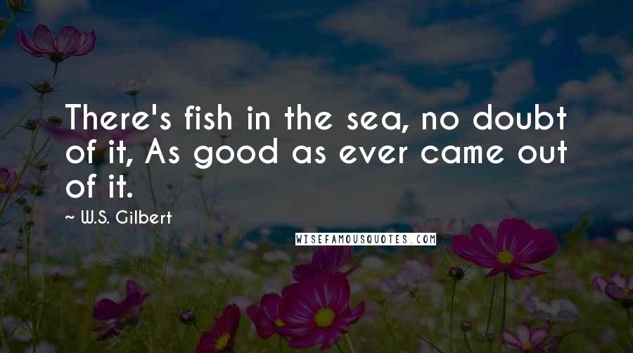 W.S. Gilbert Quotes: There's fish in the sea, no doubt of it, As good as ever came out of it.