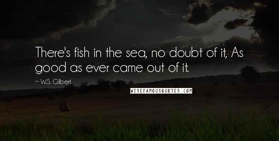 W.S. Gilbert Quotes: There's fish in the sea, no doubt of it, As good as ever came out of it.