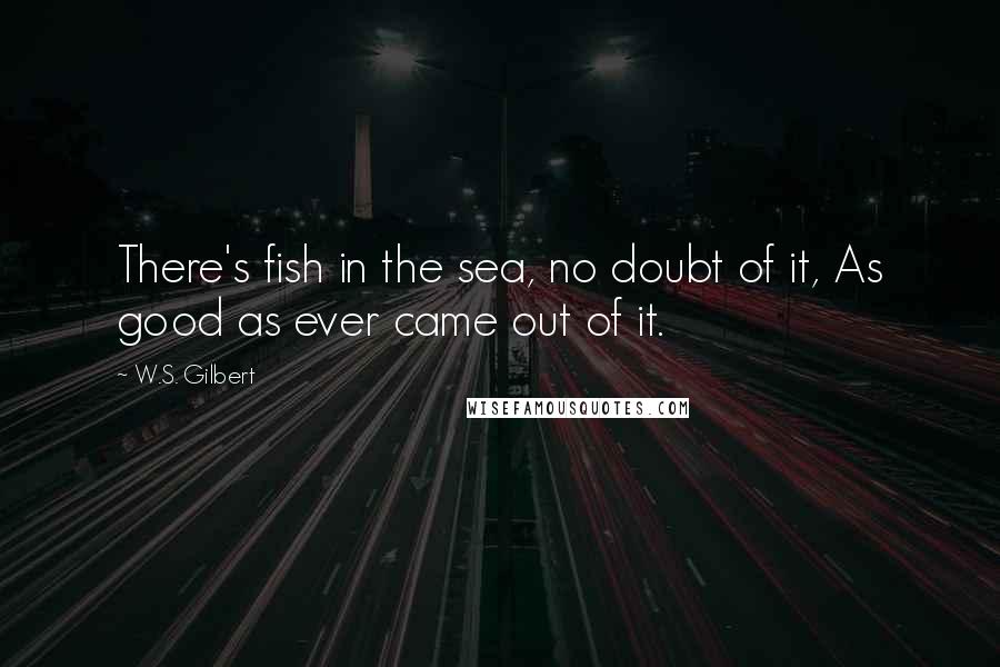 W.S. Gilbert Quotes: There's fish in the sea, no doubt of it, As good as ever came out of it.