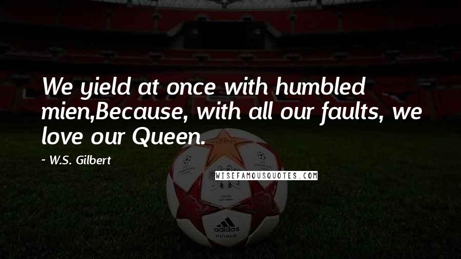 W.S. Gilbert Quotes: We yield at once with humbled mien,Because, with all our faults, we love our Queen.