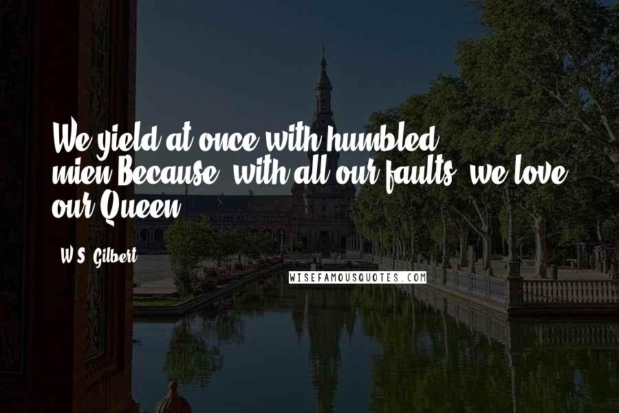 W.S. Gilbert Quotes: We yield at once with humbled mien,Because, with all our faults, we love our Queen.