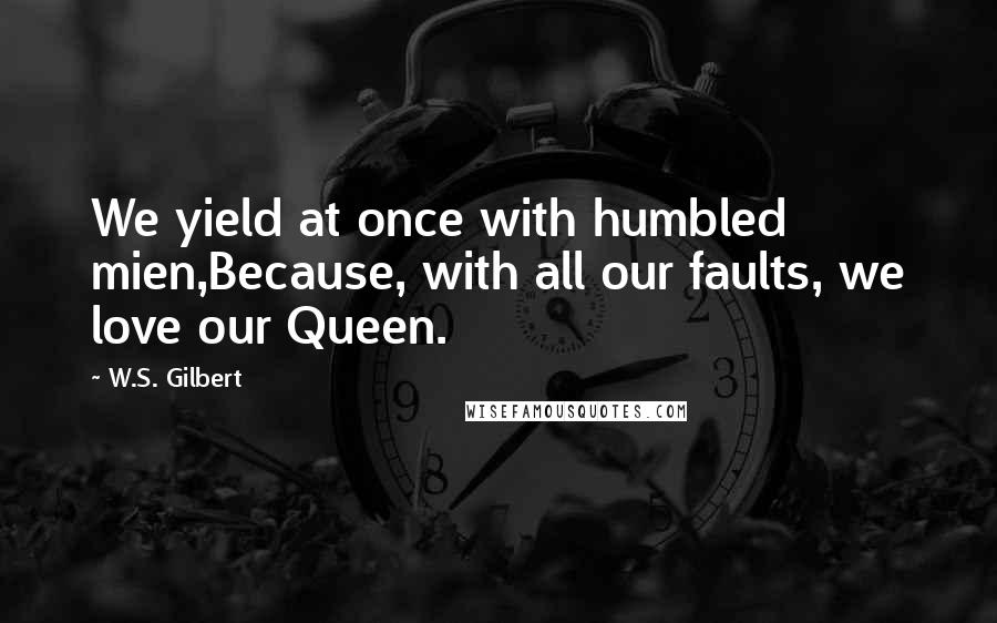 W.S. Gilbert Quotes: We yield at once with humbled mien,Because, with all our faults, we love our Queen.