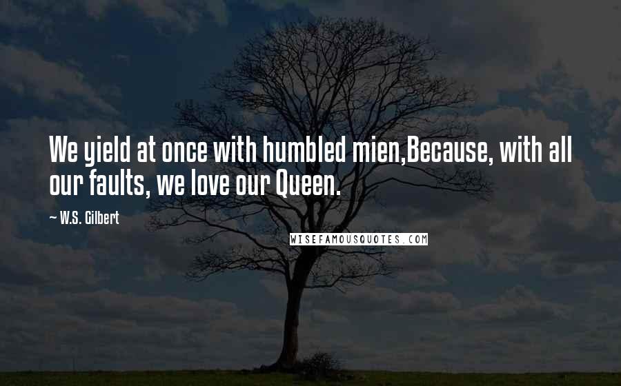 W.S. Gilbert Quotes: We yield at once with humbled mien,Because, with all our faults, we love our Queen.