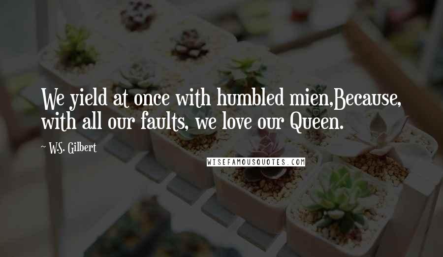 W.S. Gilbert Quotes: We yield at once with humbled mien,Because, with all our faults, we love our Queen.