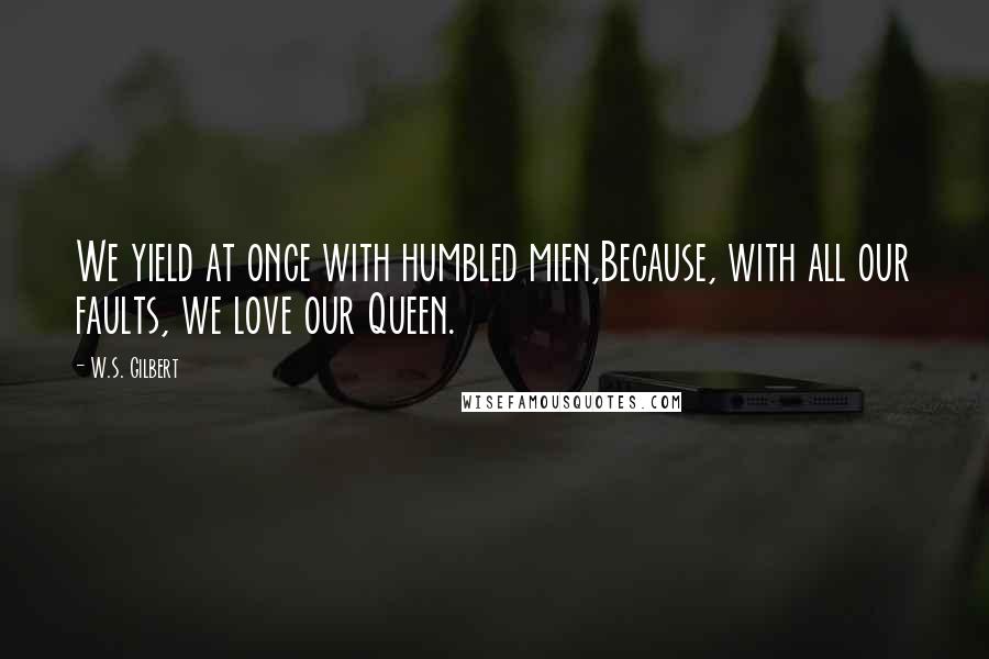 W.S. Gilbert Quotes: We yield at once with humbled mien,Because, with all our faults, we love our Queen.