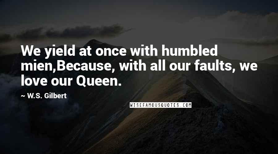 W.S. Gilbert Quotes: We yield at once with humbled mien,Because, with all our faults, we love our Queen.