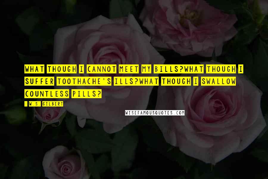 W.S. Gilbert Quotes: What though I cannot meet my bills?What though I suffer toothache's ills?What though I swallow countless pills?