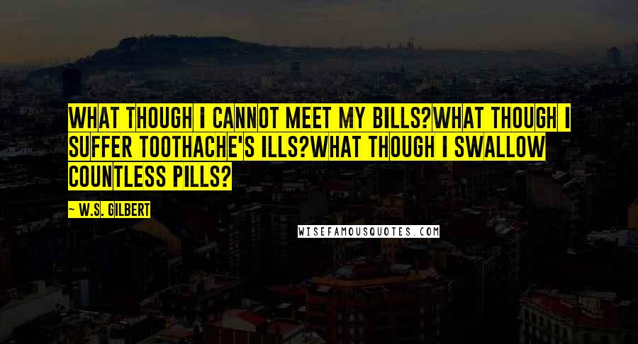 W.S. Gilbert Quotes: What though I cannot meet my bills?What though I suffer toothache's ills?What though I swallow countless pills?