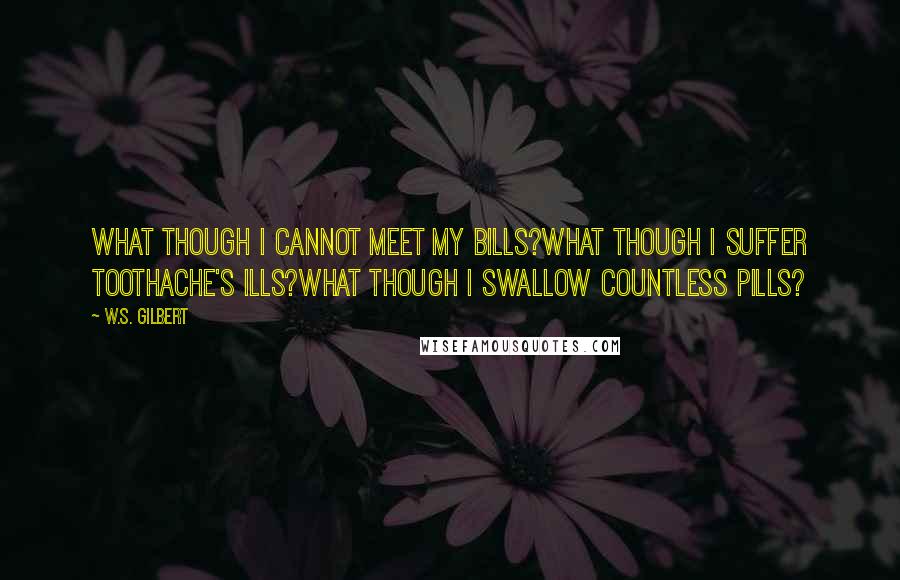 W.S. Gilbert Quotes: What though I cannot meet my bills?What though I suffer toothache's ills?What though I swallow countless pills?