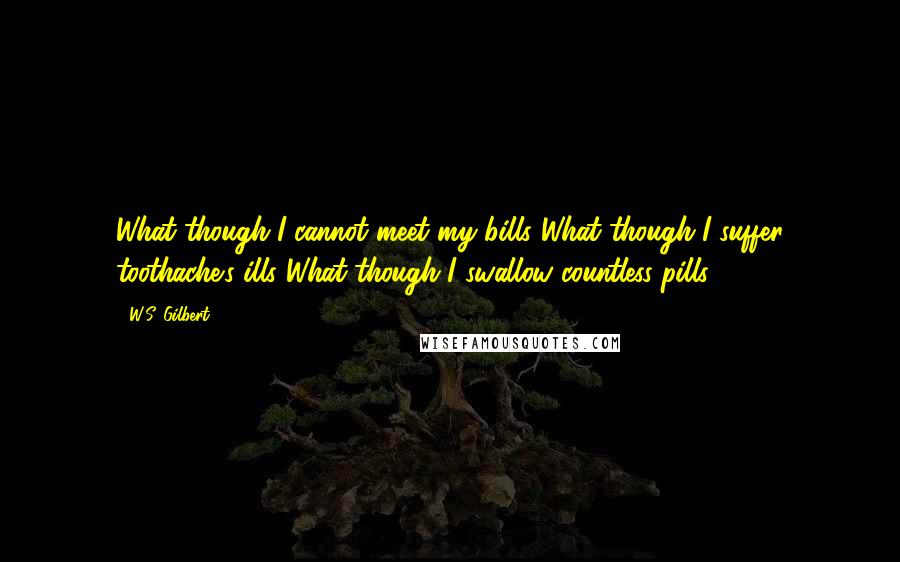 W.S. Gilbert Quotes: What though I cannot meet my bills?What though I suffer toothache's ills?What though I swallow countless pills?