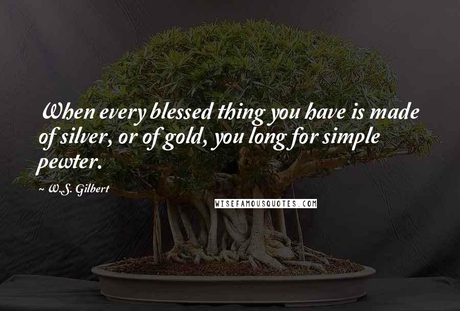 W.S. Gilbert Quotes: When every blessed thing you have is made of silver, or of gold, you long for simple pewter.