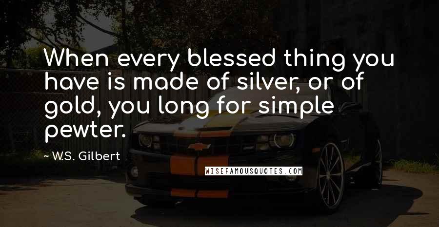 W.S. Gilbert Quotes: When every blessed thing you have is made of silver, or of gold, you long for simple pewter.