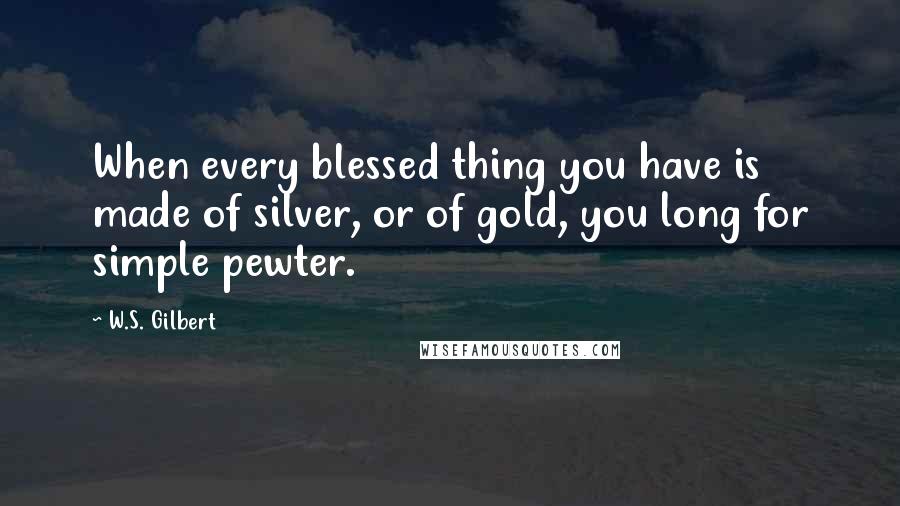 W.S. Gilbert Quotes: When every blessed thing you have is made of silver, or of gold, you long for simple pewter.