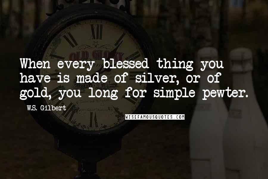 W.S. Gilbert Quotes: When every blessed thing you have is made of silver, or of gold, you long for simple pewter.