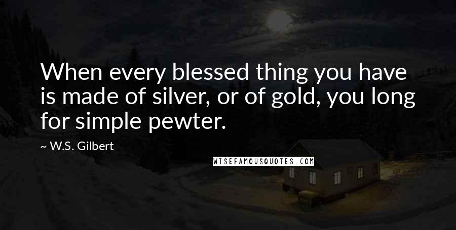 W.S. Gilbert Quotes: When every blessed thing you have is made of silver, or of gold, you long for simple pewter.