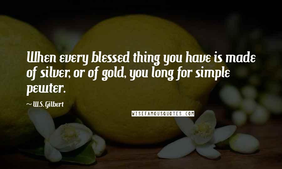 W.S. Gilbert Quotes: When every blessed thing you have is made of silver, or of gold, you long for simple pewter.