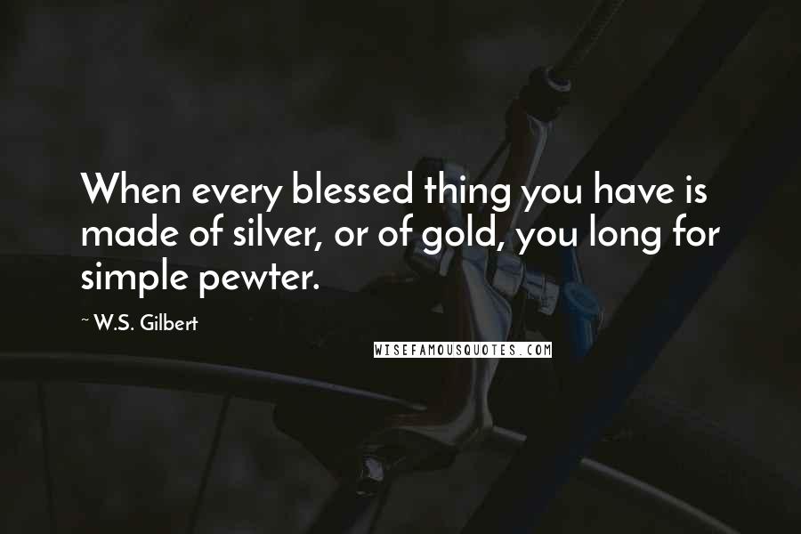 W.S. Gilbert Quotes: When every blessed thing you have is made of silver, or of gold, you long for simple pewter.