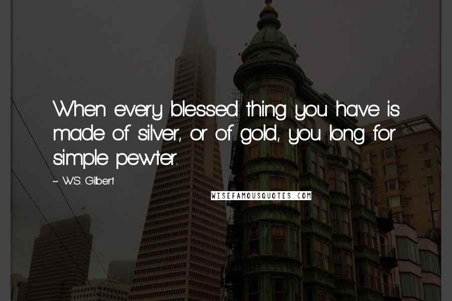 W.S. Gilbert Quotes: When every blessed thing you have is made of silver, or of gold, you long for simple pewter.