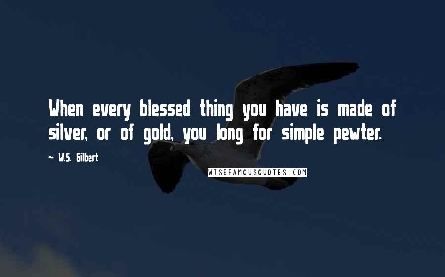 W.S. Gilbert Quotes: When every blessed thing you have is made of silver, or of gold, you long for simple pewter.