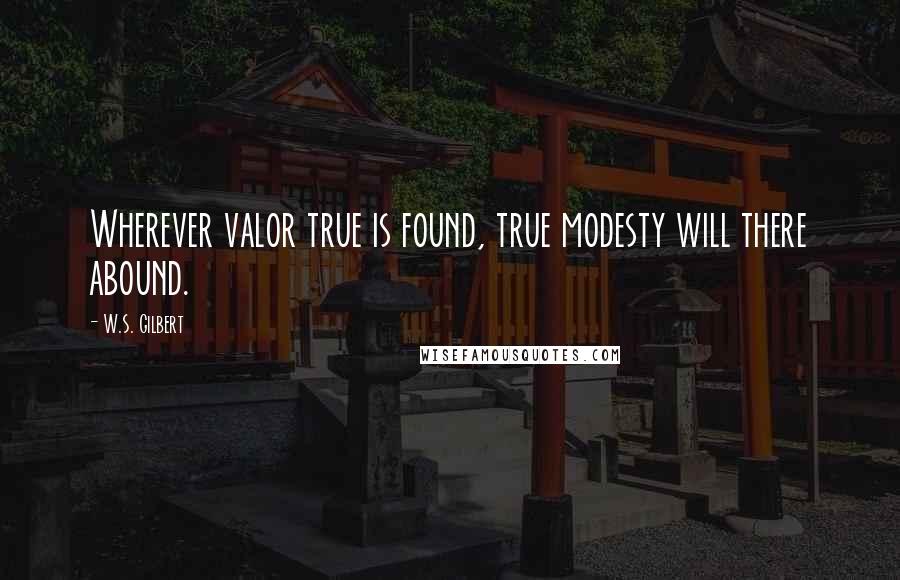 W.S. Gilbert Quotes: Wherever valor true is found, true modesty will there abound.