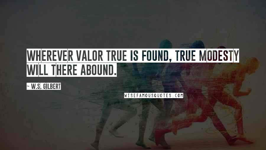 W.S. Gilbert Quotes: Wherever valor true is found, true modesty will there abound.