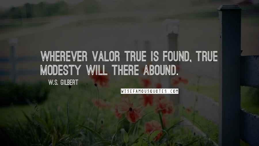 W.S. Gilbert Quotes: Wherever valor true is found, true modesty will there abound.