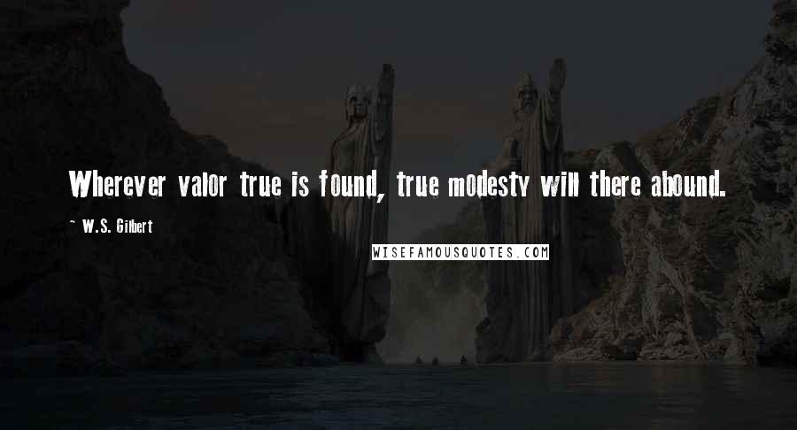 W.S. Gilbert Quotes: Wherever valor true is found, true modesty will there abound.