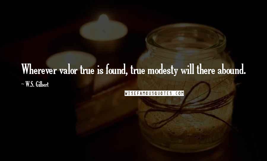 W.S. Gilbert Quotes: Wherever valor true is found, true modesty will there abound.