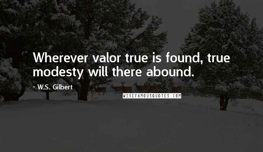 W.S. Gilbert Quotes: Wherever valor true is found, true modesty will there abound.