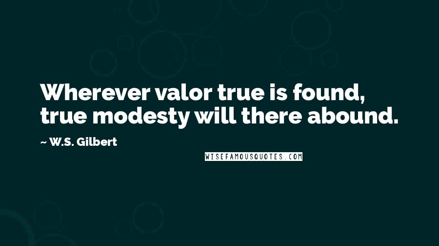 W.S. Gilbert Quotes: Wherever valor true is found, true modesty will there abound.