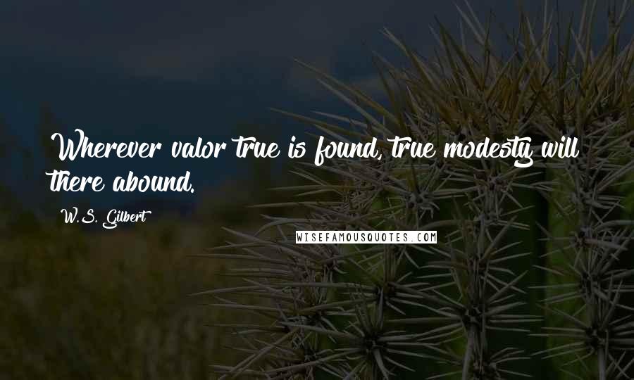 W.S. Gilbert Quotes: Wherever valor true is found, true modesty will there abound.