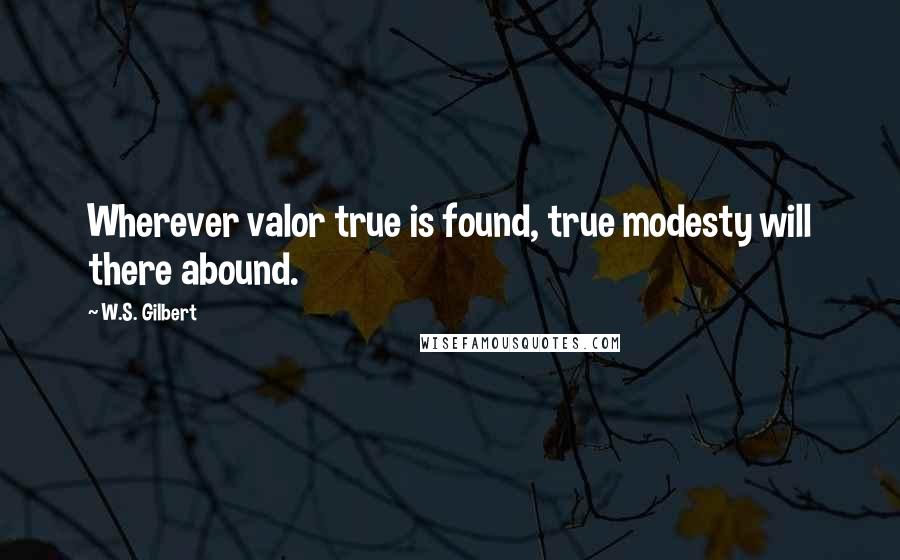 W.S. Gilbert Quotes: Wherever valor true is found, true modesty will there abound.