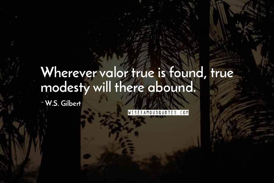 W.S. Gilbert Quotes: Wherever valor true is found, true modesty will there abound.