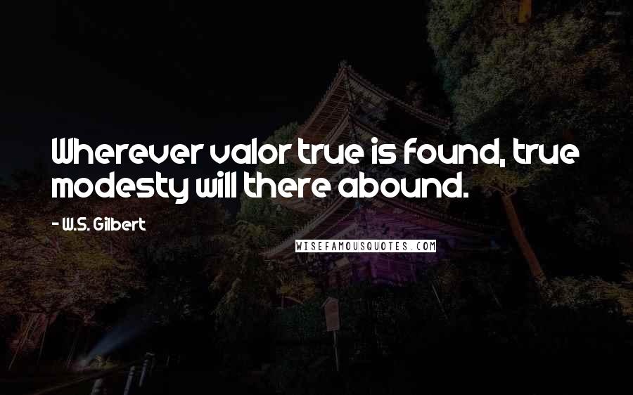 W.S. Gilbert Quotes: Wherever valor true is found, true modesty will there abound.