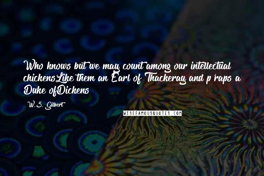 W.S. Gilbert Quotes: Who knows but we may count among our intellectual chickensLike them an Earl of Thackeray and p'raps a Duke ofDickens