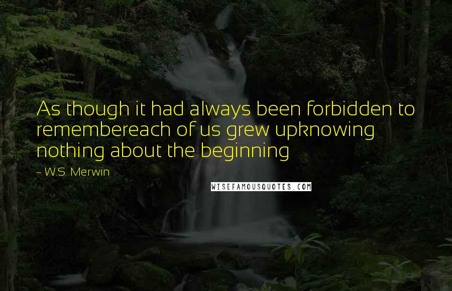 W.S. Merwin Quotes: As though it had always been forbidden to remembereach of us grew upknowing nothing about the beginning