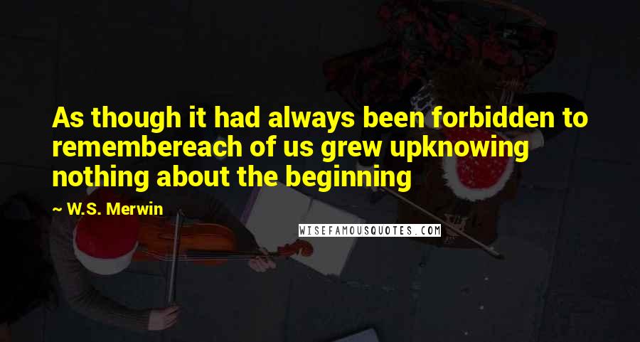 W.S. Merwin Quotes: As though it had always been forbidden to remembereach of us grew upknowing nothing about the beginning