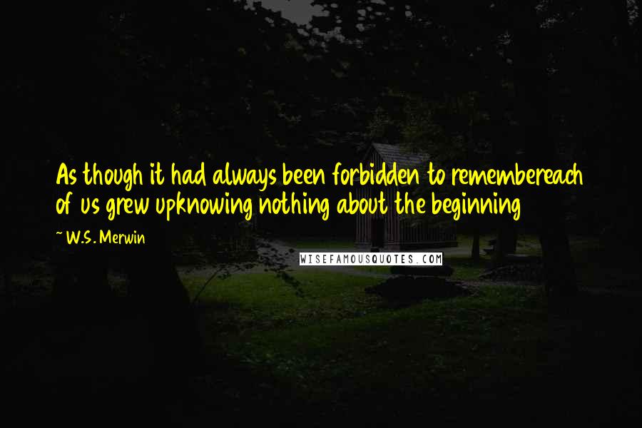 W.S. Merwin Quotes: As though it had always been forbidden to remembereach of us grew upknowing nothing about the beginning