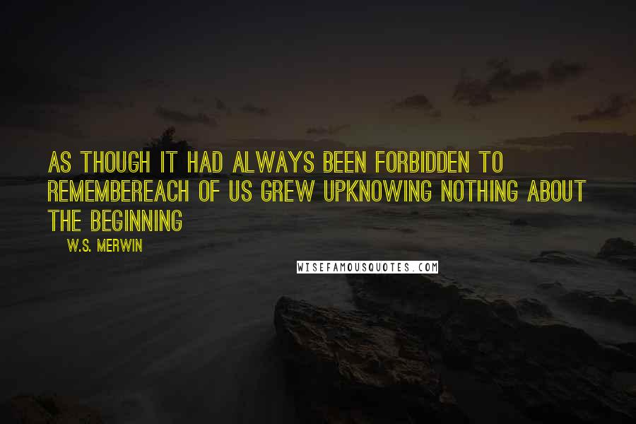 W.S. Merwin Quotes: As though it had always been forbidden to remembereach of us grew upknowing nothing about the beginning