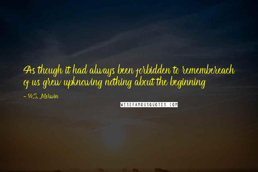 W.S. Merwin Quotes: As though it had always been forbidden to remembereach of us grew upknowing nothing about the beginning