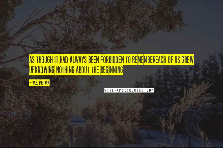 W.S. Merwin Quotes: As though it had always been forbidden to remembereach of us grew upknowing nothing about the beginning