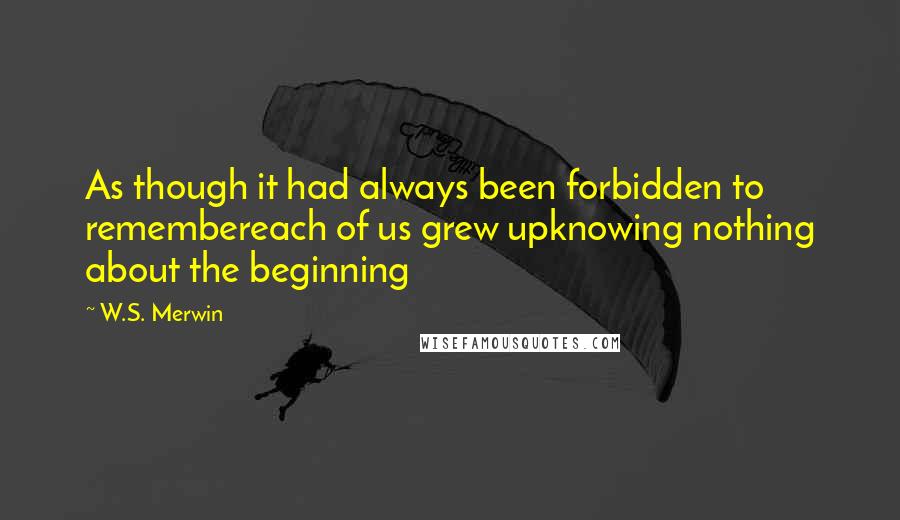 W.S. Merwin Quotes: As though it had always been forbidden to remembereach of us grew upknowing nothing about the beginning