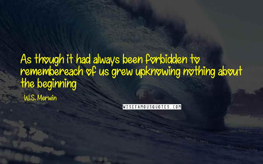 W.S. Merwin Quotes: As though it had always been forbidden to remembereach of us grew upknowing nothing about the beginning