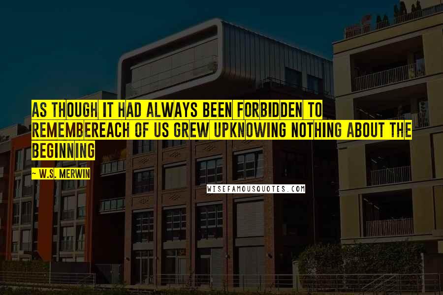 W.S. Merwin Quotes: As though it had always been forbidden to remembereach of us grew upknowing nothing about the beginning